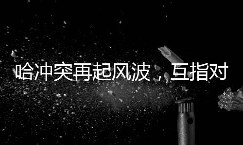 哈沖突再起風(fēng)波，互指對(duì)方違反?；饏f(xié)議引發(fā)國(guó)際關(guān)注