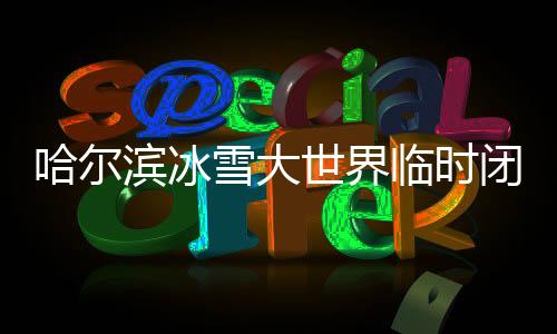 哈爾濱冰雪大世界臨時(shí)閉園一天的通告與解析