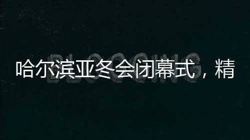 哈爾濱亞冬會(huì)閉幕式，精彩回顧與未來(lái)展望