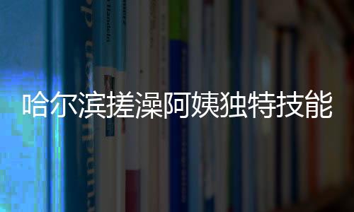 哈爾濱搓澡阿姨獨(dú)特技能，一眼辨別南方游客