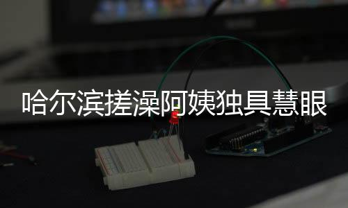哈爾濱搓澡阿姨獨(dú)具慧眼，一眼就能辨別南方游客