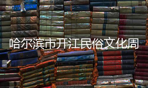 哈爾濱市開江民俗文化周解鎖文旅消費(fèi)新場景