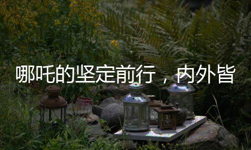 哪吒的堅定前行，內(nèi)外皆剛，無畏內(nèi)耗之力