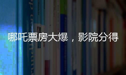 哪吒票房大爆，影院分得豐厚收益