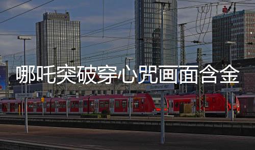 哪吒突破穿心咒畫面含金量解析，傳奇畫面中的深遠(yuǎn)內(nèi)涵