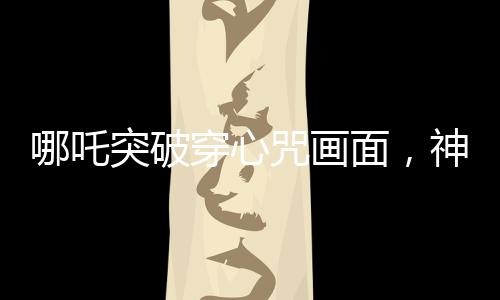 哪吒突破穿心咒畫面，神話魅力的現(xiàn)代解讀