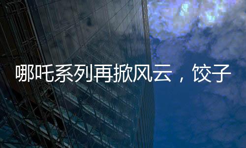哪吒系列再掀風云，餃子導(dǎo)演坦言哪吒3突破重重難關(guān)挑戰(zhàn)重重