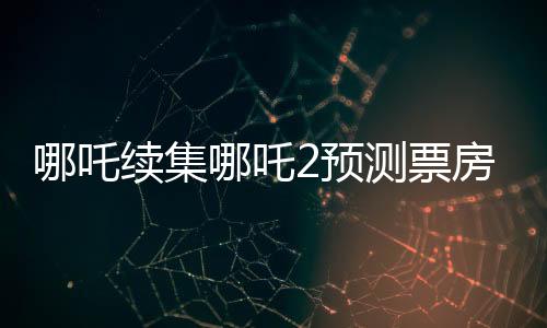 哪吒續(xù)集哪吒2預(yù)測(cè)票房下跌，市場(chǎng)反應(yīng)與觀眾期待之間的落差？