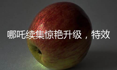 哪吒續(xù)集驚艷升級，特效鏡頭超越前作，刷新觀眾視覺體驗(yàn)