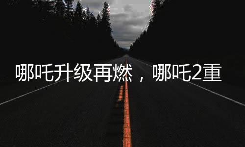 哪吒升級再燃，哪吒2重磅發(fā)布與哪吒1的特殊連結事件揭曉！