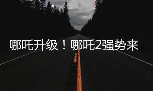 哪吒升級(jí)！哪吒2強(qiáng)勢(shì)來襲，與哪吒1共享榮光時(shí)刻