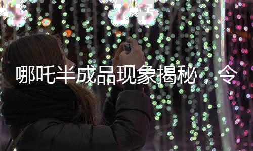哪吒半成品現(xiàn)象揭秘，令人驚艷的價(jià)格背后的真相