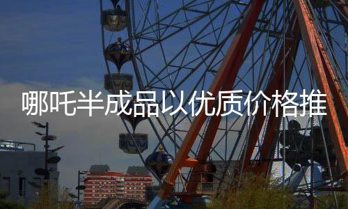 哪吒半成品以優(yōu)質(zhì)價格推出市場，一斤僅售3.5元