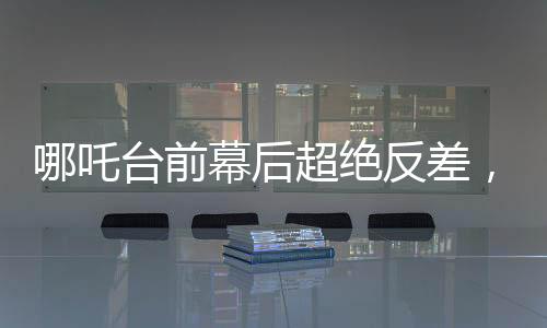 哪吒臺前幕后超絕反差，探尋神話英雄背后的故事與魅力