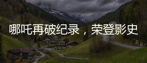 哪吒再破紀錄，榮登影史前十行列
