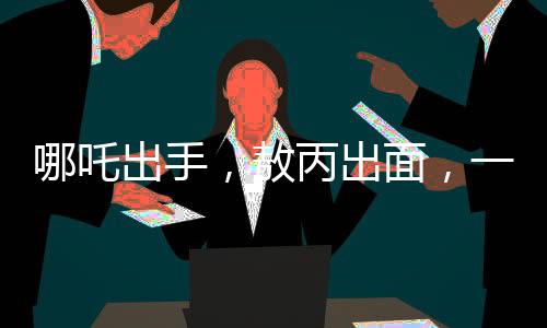 哪吒出手，敖丙出面，一場意外沖突背后的和解故事