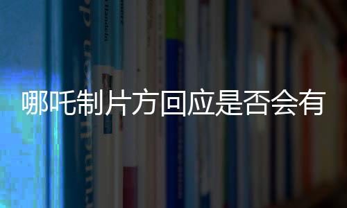 哪吒制片方回應(yīng)是否會有第三部，未來值得期待