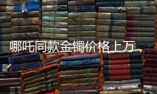哪吒同款金鐲價格上萬，打金店店主揭秘背后的故事