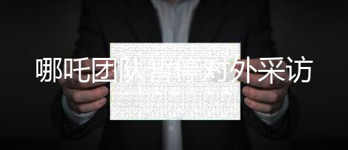 哪吒團(tuán)隊(duì)暫停對(duì)外采訪