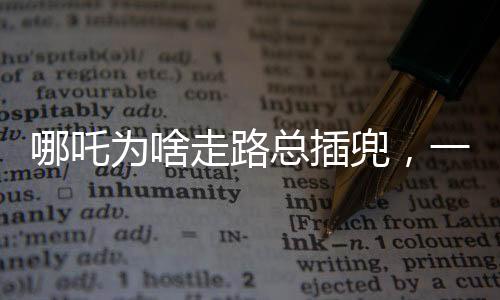 哪吒為啥走路總插兜，一個(gè)深度解讀的趣味話題