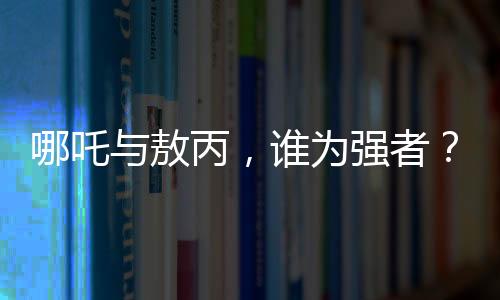 哪吒與敖丙，誰(shuí)為強(qiáng)者？與鰲拜的比較又揭示了什么？
