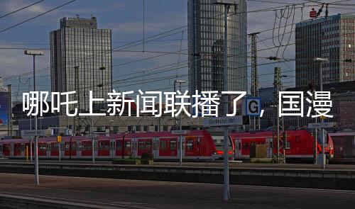 哪吒上新聞聯(lián)播了，國漫之光引領文化傳播新篇章