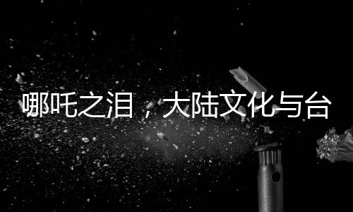 哪吒之淚，大陸文化與臺灣青年的深度交融，喚醒共同情感記憶