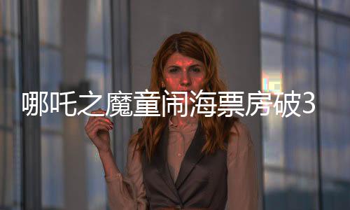 哪吒之魔童鬧海票房破35億，創(chuàng)國(guó)產(chǎn)動(dòng)畫(huà)新紀(jì)錄
