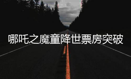 哪吒之魔童降世票房突破十二億大關(guān)，刷新多項(xiàng)記錄！