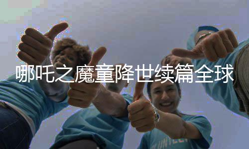 哪吒之魔童降世續(xù)篇全球破頂，進(jìn)入全球動畫電影票房榜前三甲