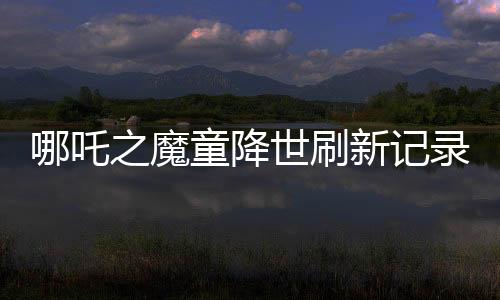 哪吒之魔童降世刷新記錄，全球票房榜前七震撼來襲！