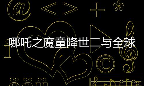 哪吒之魔童降世二與全球影史票房冠軍差距百億——破局與破紀(jì)錄的雙重挑戰(zhàn)