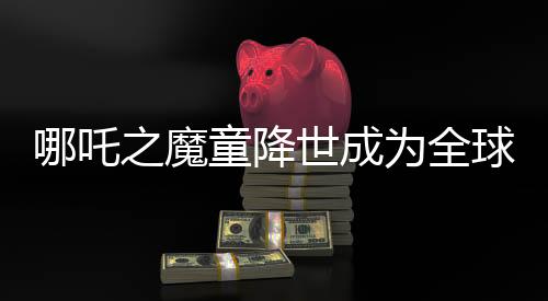 哪吒之魔童降世成為全球動畫片票房第二名，突破界限躋身全球票房榜TOP 10行列
