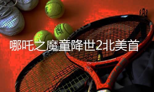 哪吒之魔童降世2北美首日票房突破310萬(wàn)美元，創(chuàng)華語(yǔ)電影新紀(jì)錄