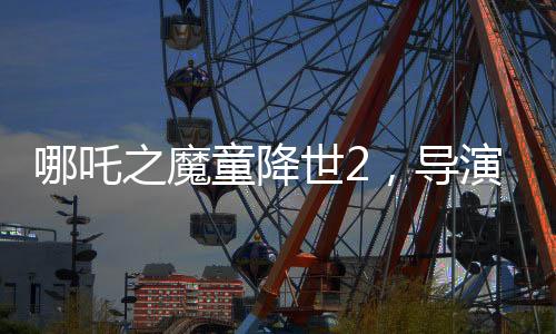 哪吒之魔童降世2，導(dǎo)演擔(dān)憂不符合北美調(diào)性