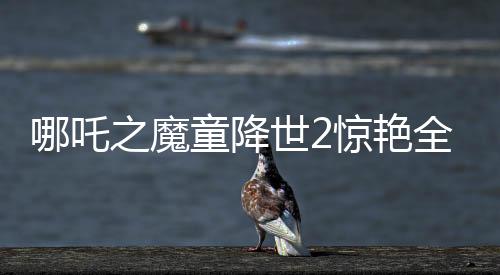 哪吒之魔童降世2驚艷全球，美媒罕見稱贊霸榜熱搜