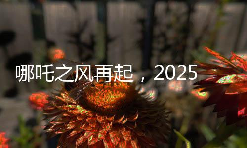 哪吒之風再起，2025年電影票房破80億，哪吒2領跑行業(yè)前沿