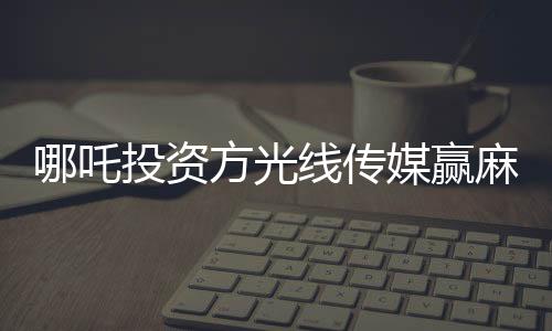 哪吒投資方光線傳媒贏麻了，一部動(dòng)畫電影的輝煌成就與深度洞察