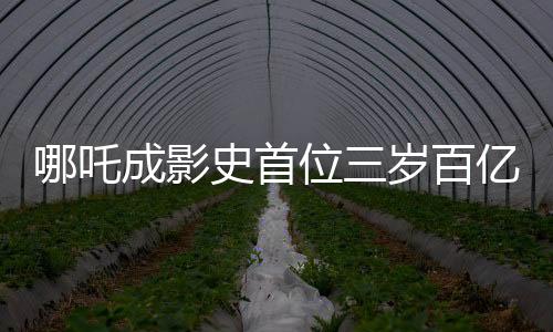 哪吒成影史首位三歲百億影人，背后的故事與意義解析