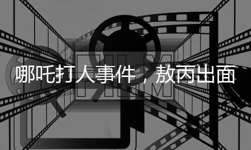 哪吒打人事件，敖丙出面勸架，背后隱藏的故事
