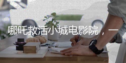 哪吒救活小城電影院，一場重生之旅