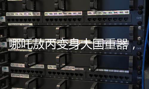哪吒敖丙變身大國重器，炫酷科技展現(xiàn)中國力量