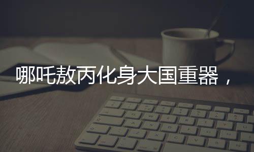 哪吒敖丙化身大國重器，炫酷科技展現(xiàn)中國力量