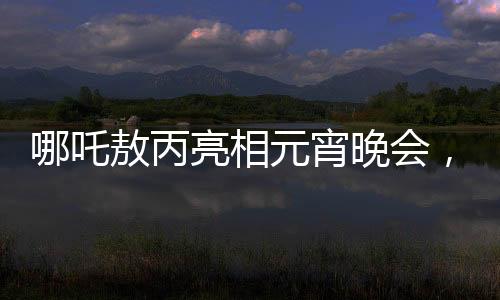 哪吒敖丙亮相元宵晚會，傳統(tǒng)文化與現(xiàn)代舞臺的璀璨交融