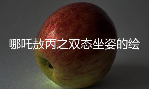 哪吒敖丙之雙態(tài)坐姿的繪畫奧秘