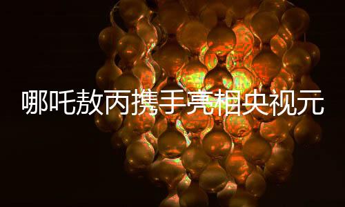 哪吒敖丙攜手亮相央視元宵晚會，傳統(tǒng)與現(xiàn)代元素的璀璨融合