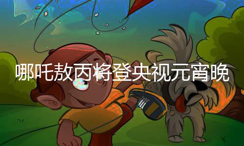 哪吒敖丙將登央視元宵晚會(huì)，傳統(tǒng)文化與現(xiàn)代舞臺(tái)的璀璨交融