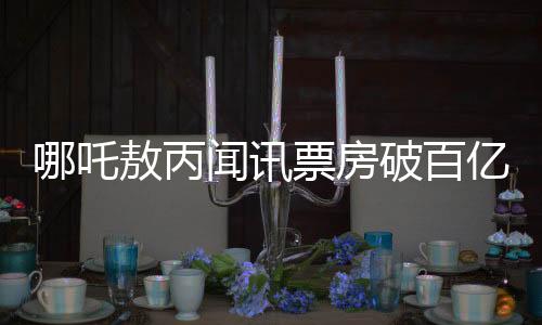 哪吒敖丙聞訊票房破百億，背后故事引發(fā)熱議