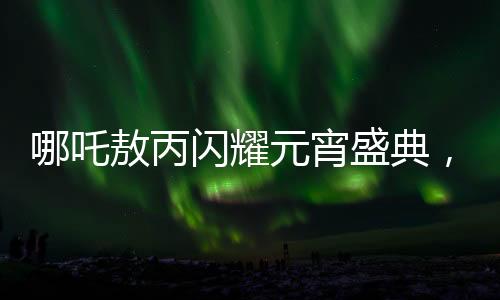 哪吒敖丙閃耀元宵盛典，跨越時空的文化聯(lián)動盛宴