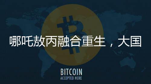 哪吒敖丙融合重生，大國(guó)重器的震撼變身
